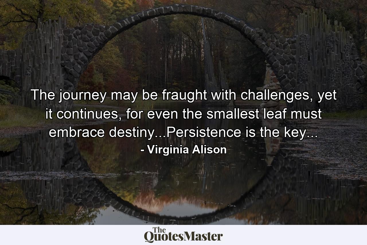 The journey may be fraught with challenges, yet it continues, for even the smallest leaf must embrace destiny...Persistence is the key... - Quote by Virginia Alison