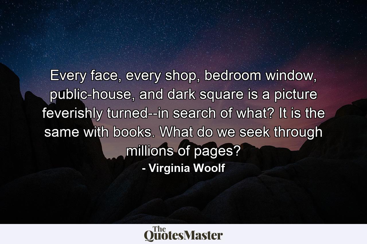 Every face, every shop, bedroom window, public-house, and dark square is a picture feverishly turned--in search of what? It is the same with books. What do we seek through millions of pages? - Quote by Virginia Woolf