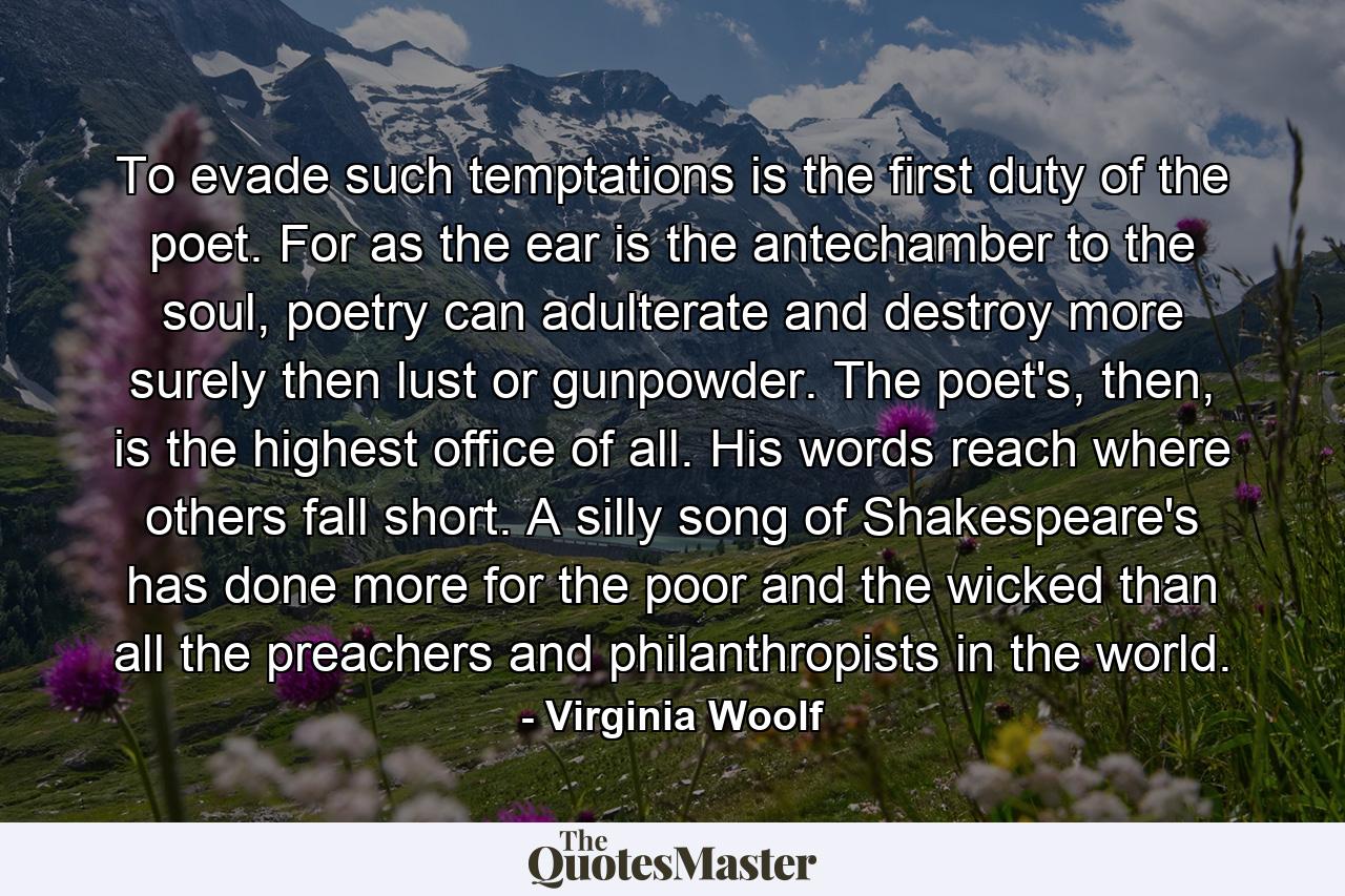 To evade such temptations is the first duty of the poet. For as the ear is the antechamber to the soul, poetry can adulterate and destroy more surely then lust or gunpowder. The poet's, then, is the highest office of all. His words reach where others fall short. A silly song of Shakespeare's has done more for the poor and the wicked than all the preachers and philanthropists in the world. - Quote by Virginia Woolf