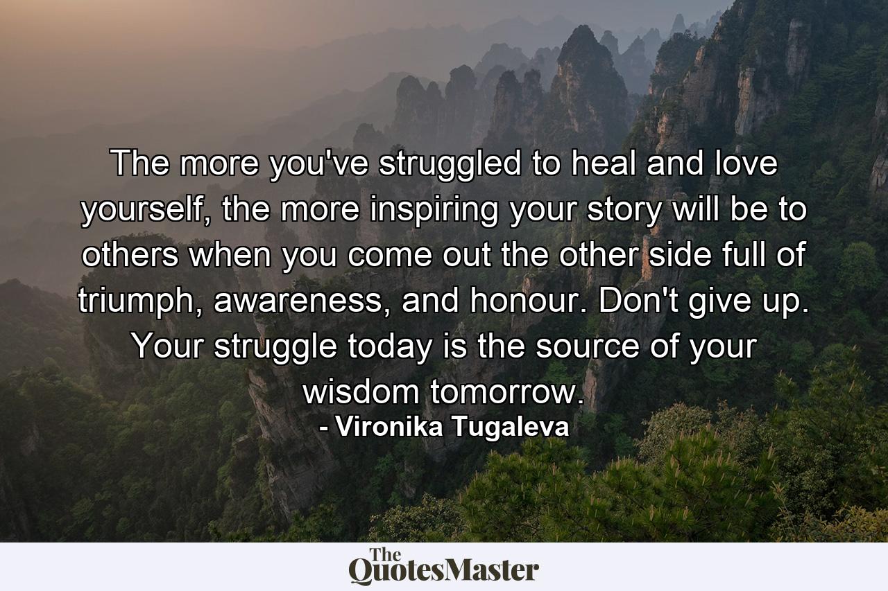 The more you've struggled to heal and love yourself, the more inspiring your story will be to others when you come out the other side full of triumph, awareness, and honour. Don't give up. Your struggle today is the source of your wisdom tomorrow. - Quote by Vironika Tugaleva