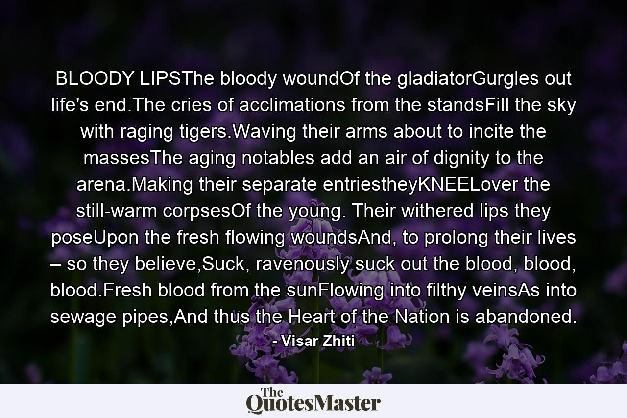 BLOODY LIPSThe bloody woundOf the gladiatorGurgles out life's end.The cries of acclimations from the standsFill the sky with raging tigers.Waving their arms about to incite the massesThe aging notables add an air of dignity to the arena.Making their separate entriestheyKNEELover the still-warm corpsesOf the young. Their withered lips they poseUpon the fresh flowing woundsAnd, to prolong their lives – so they believe,Suck, ravenously suck out the blood, blood, blood.Fresh blood from the sunFlowing into filthy veinsAs into sewage pipes,And thus the Heart of the Nation is abandoned. - Quote by Visar Zhiti