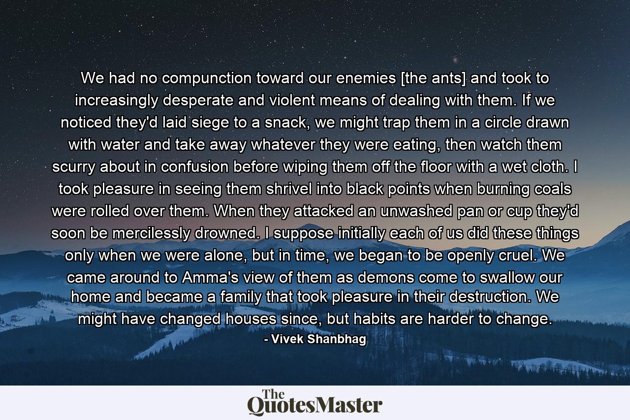 We had no compunction toward our enemies [the ants] and took to increasingly desperate and violent means of dealing with them. If we noticed they'd laid siege to a snack, we might trap them in a circle drawn with water and take away whatever they were eating, then watch them scurry about in confusion before wiping them off the floor with a wet cloth. I took pleasure in seeing them shrivel into black points when burning coals were rolled over them. When they attacked an unwashed pan or cup they'd soon be mercilessly drowned. I suppose initially each of us did these things only when we were alone, but in time, we began to be openly cruel. We came around to Amma's view of them as demons come to swallow our home and became a family that took pleasure in their destruction. We might have changed houses since, but habits are harder to change. - Quote by Vivek Shanbhag