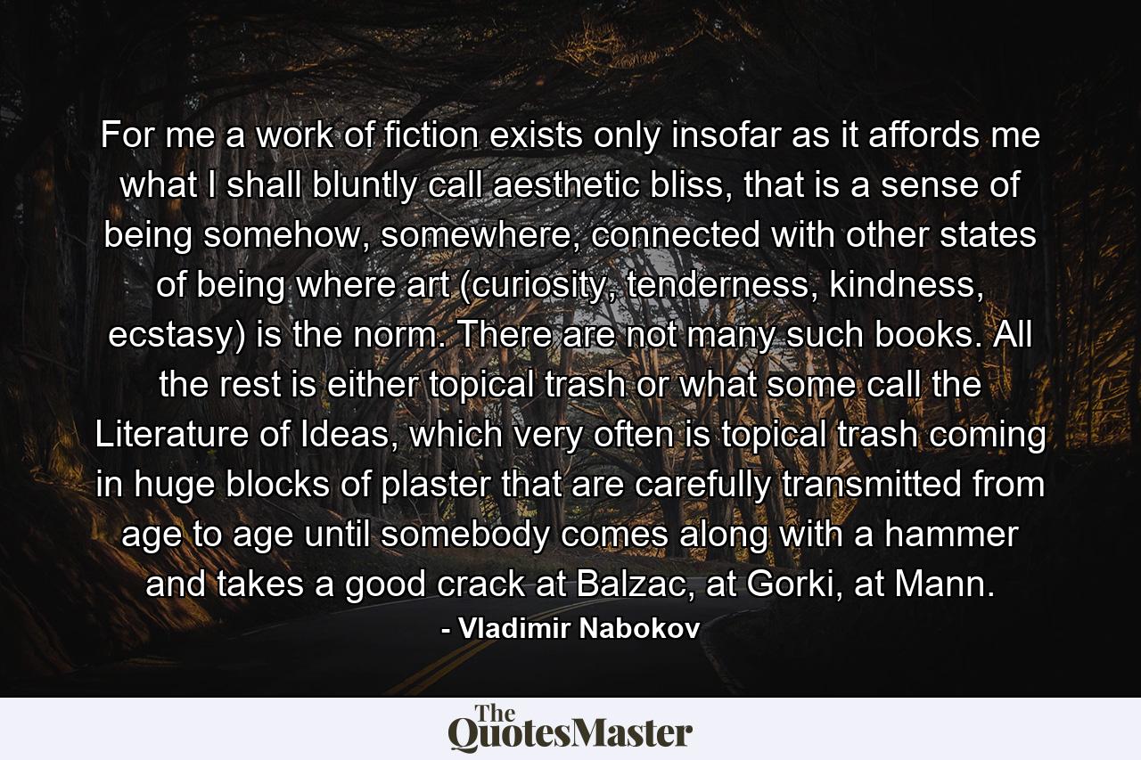 For me a work of fiction exists only insofar as it affords me what I shall bluntly call aesthetic bliss, that is a sense of being somehow, somewhere, connected with other states of being where art (curiosity, tenderness, kindness, ecstasy) is the norm. There are not many such books. All the rest is either topical trash or what some call the Literature of Ideas, which very often is topical trash coming in huge blocks of plaster that are carefully transmitted from age to age until somebody comes along with a hammer and takes a good crack at Balzac, at Gorki, at Mann. - Quote by Vladimir Nabokov