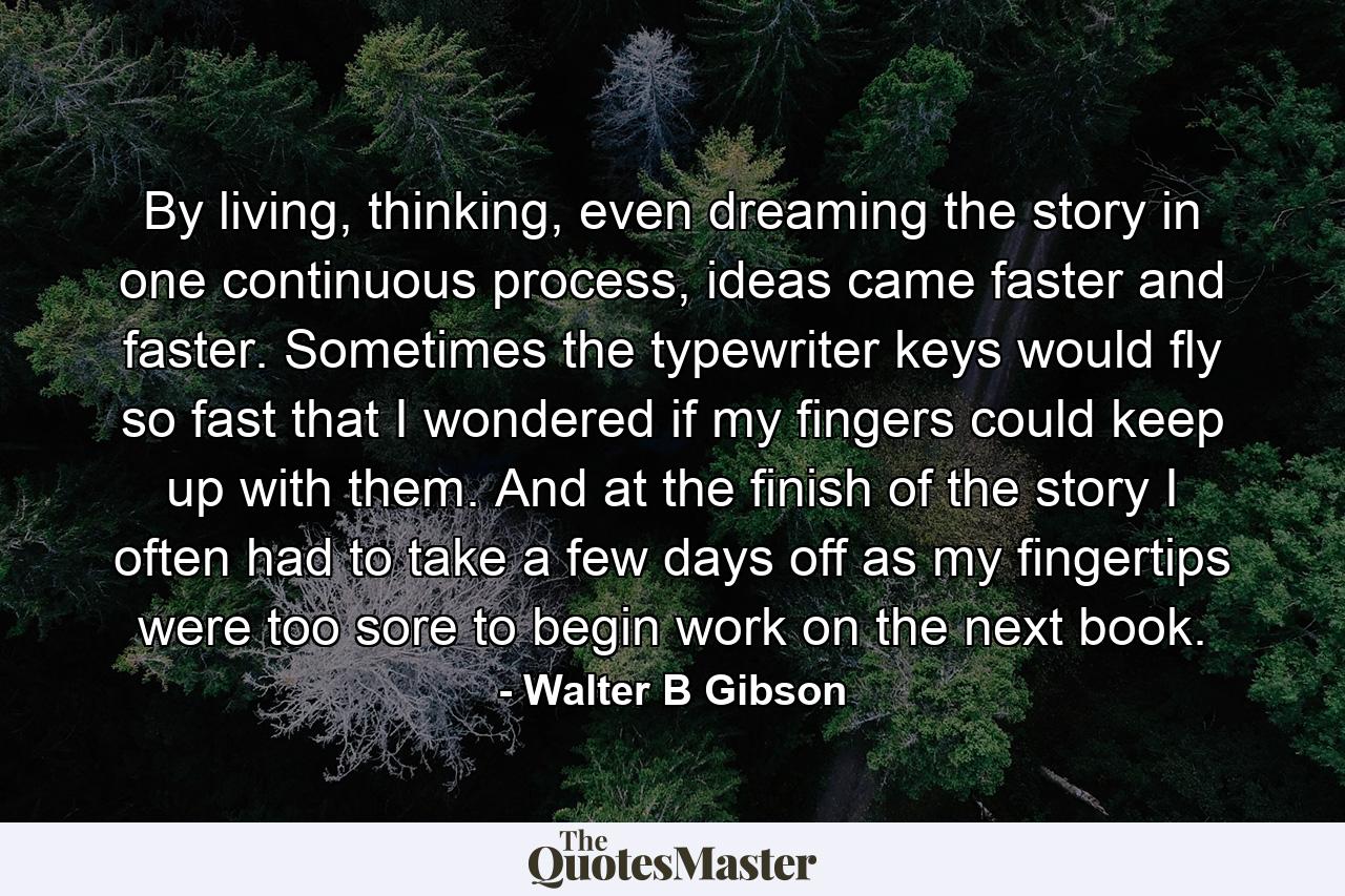 By living, thinking, even dreaming the story in one continuous process, ideas came faster and faster. Sometimes the typewriter keys would fly so fast that I wondered if my fingers could keep up with them. And at the finish of the story I often had to take a few days off as my fingertips were too sore to begin work on the next book. - Quote by Walter B Gibson