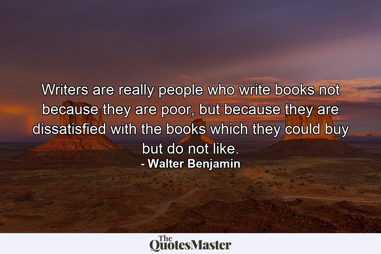 Writers are really people who write books not because they are poor, but because they are dissatisfied with the books which they could buy but do not like. - Quote by Walter Benjamin