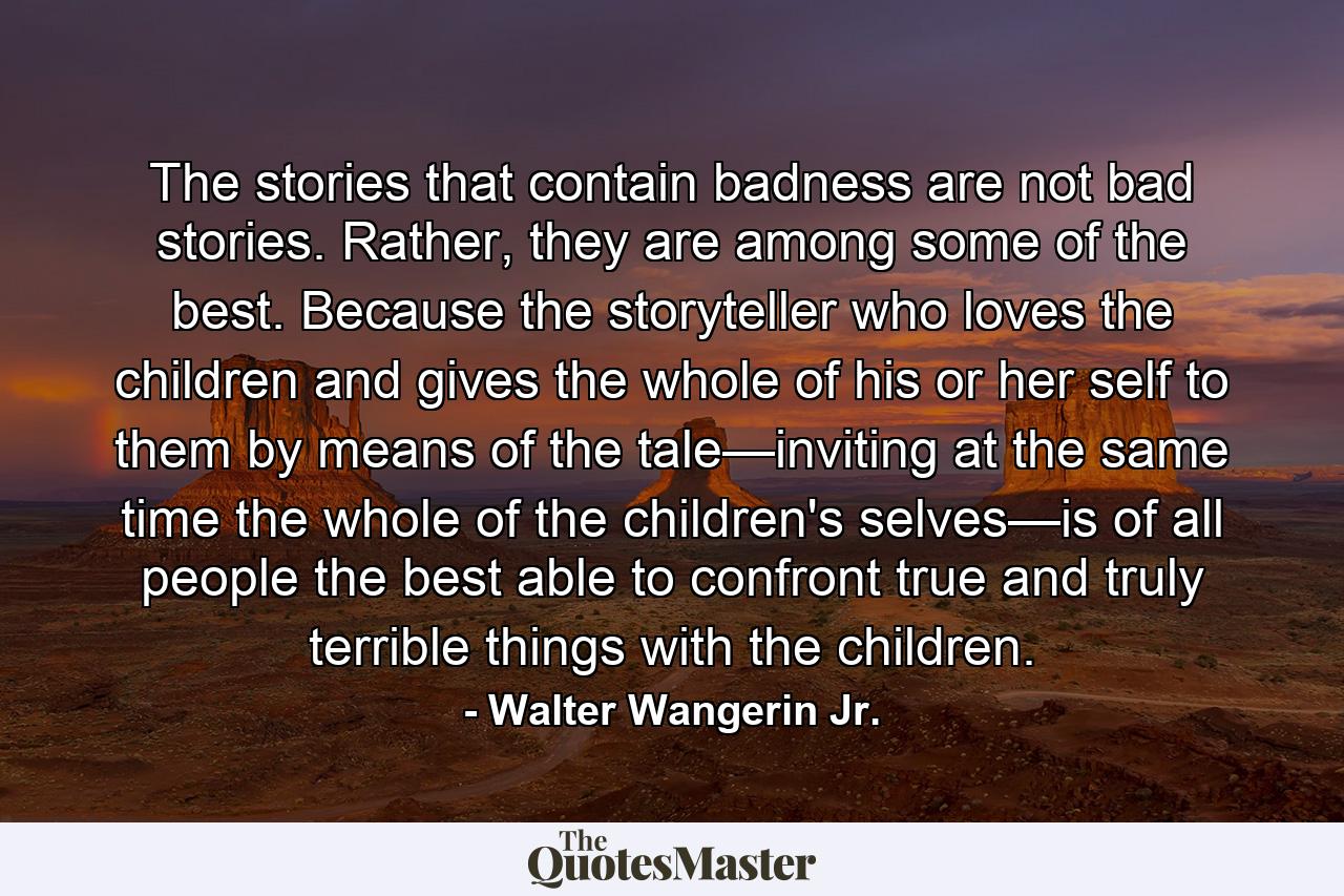 The stories that contain badness are not bad stories. Rather, they are among some of the best. Because the storyteller who loves the children and gives the whole of his or her self to them by means of the tale—inviting at the same time the whole of the children's selves—is of all people the best able to confront true and truly terrible things with the children. - Quote by Walter Wangerin Jr.