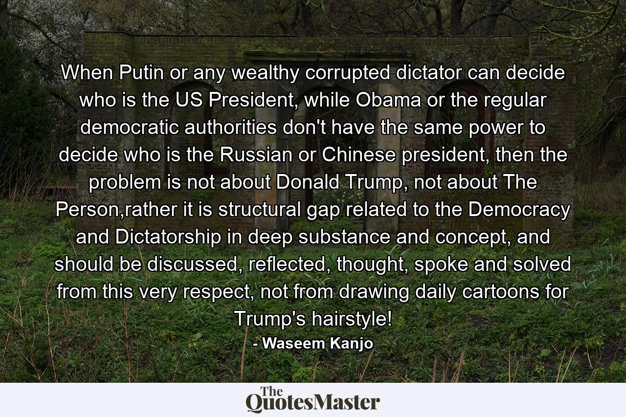 When Putin or any wealthy corrupted dictator can decide who is the US President, while Obama or the regular democratic authorities don't have the same power to decide who is the Russian or Chinese president, then the problem is not about Donald Trump, not about The Person,rather it is structural gap related to the Democracy and Dictatorship in deep substance and concept, and should be discussed, reflected, thought, spoke and solved from this very respect, not from drawing daily cartoons for Trump's hairstyle! - Quote by Waseem Kanjo