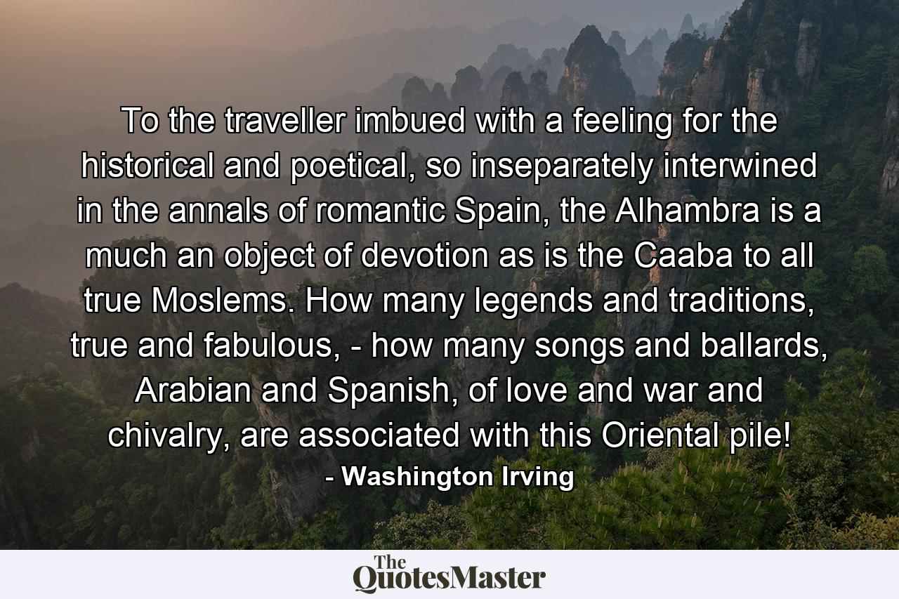 To the traveller imbued with a feeling for the historical and poetical, so inseparately interwined in the annals of romantic Spain, the Alhambra is a much an object of devotion as is the Caaba to all true Moslems. How many legends and traditions, true and fabulous, - how many songs and ballards, Arabian and Spanish, of love and war and chivalry, are associated with this Oriental pile! - Quote by Washington Irving