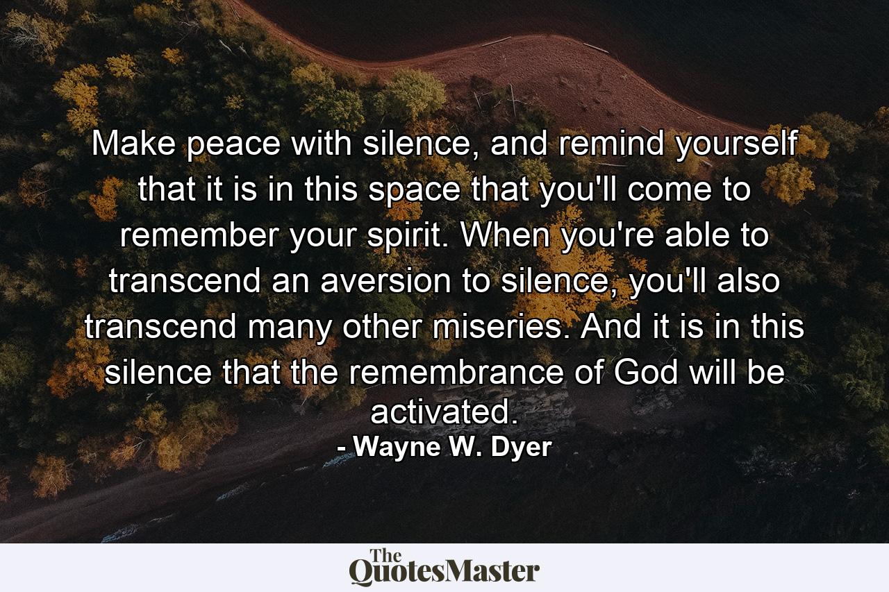 Make peace with silence, and remind yourself that it is in this space that you'll come to remember your spirit. When you're able to transcend an aversion to silence, you'll also transcend many other miseries. And it is in this silence that the remembrance of God will be activated. - Quote by Wayne W. Dyer