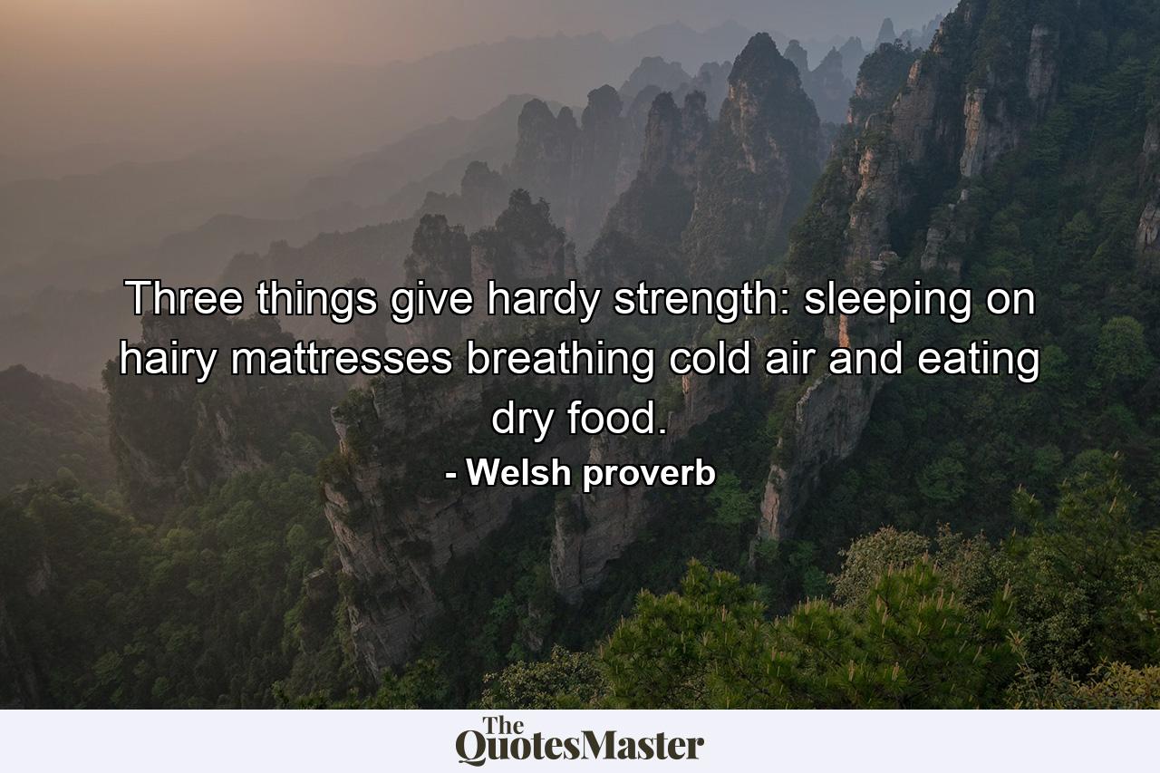 Three things give hardy strength: sleeping on hairy mattresses  breathing cold air  and eating dry food. - Quote by Welsh proverb