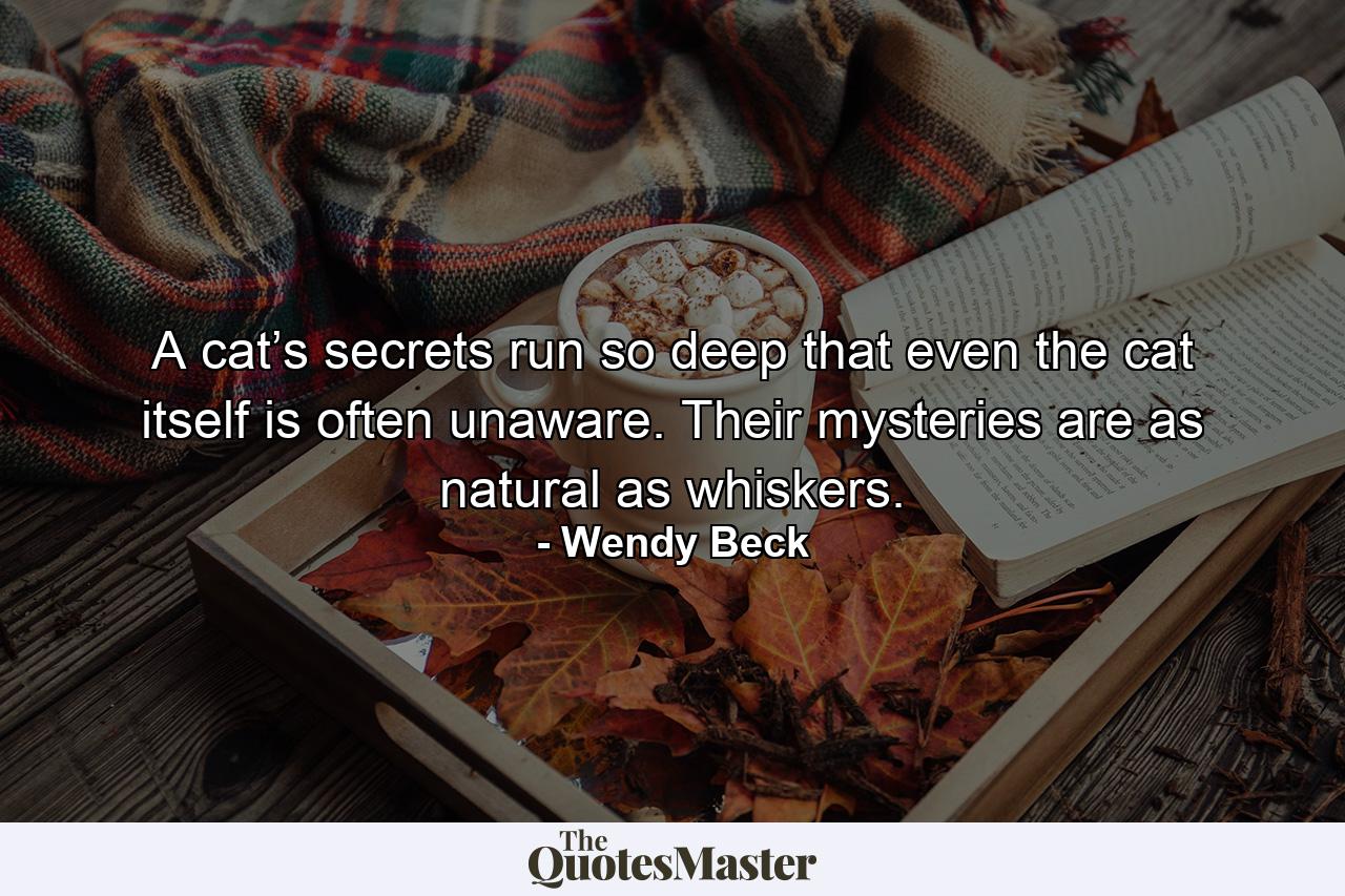 A cat’s secrets run so deep that even the cat itself is often unaware. Their mysteries are as natural as whiskers. - Quote by Wendy Beck