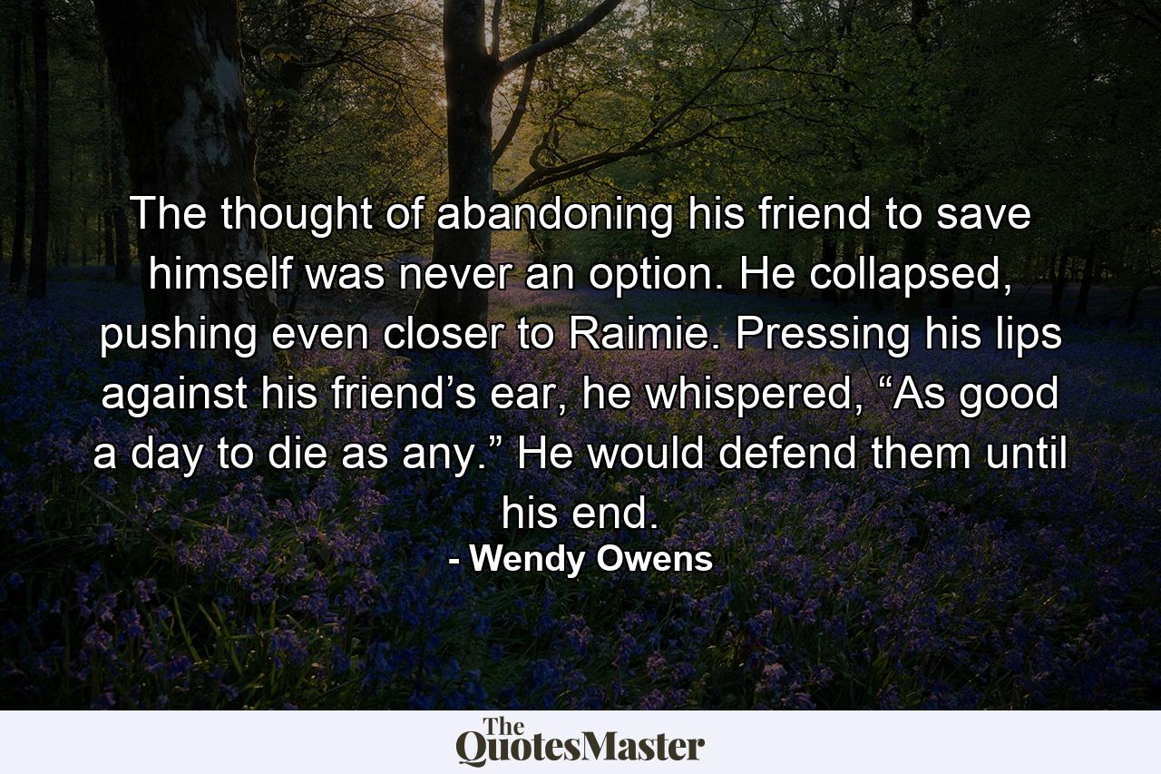 The thought of abandoning his friend to save himself was never an option. He collapsed, pushing even closer to Raimie. Pressing his lips against his friend’s ear, he whispered, “As good a day to die as any.” He would defend them until his end. - Quote by Wendy Owens