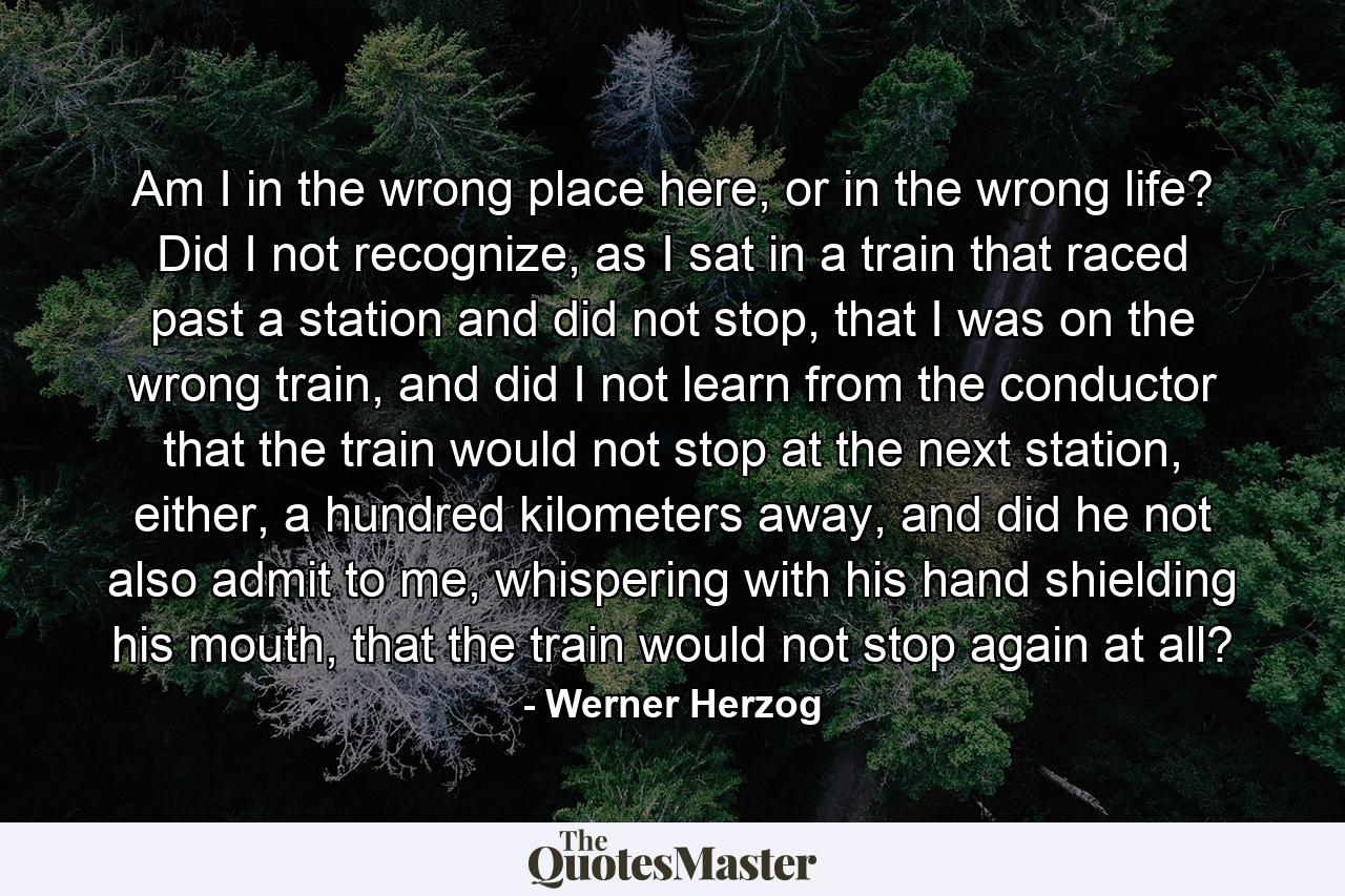 Am I in the wrong place here, or in the wrong life? Did I not recognize, as I sat in a train that raced past a station and did not stop, that I was on the wrong train, and did I not learn from the conductor that the train would not stop at the next station, either, a hundred kilometers away, and did he not also admit to me, whispering with his hand shielding his mouth, that the train would not stop again at all? - Quote by Werner Herzog