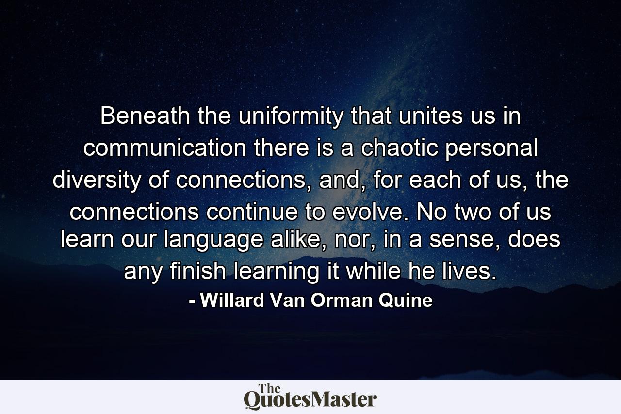 Beneath the uniformity that unites us in communication there is a chaotic personal diversity of connections, and, for each of us, the connections continue to evolve. No two of us learn our language alike, nor, in a sense, does any finish learning it while he lives. - Quote by Willard Van Orman Quine