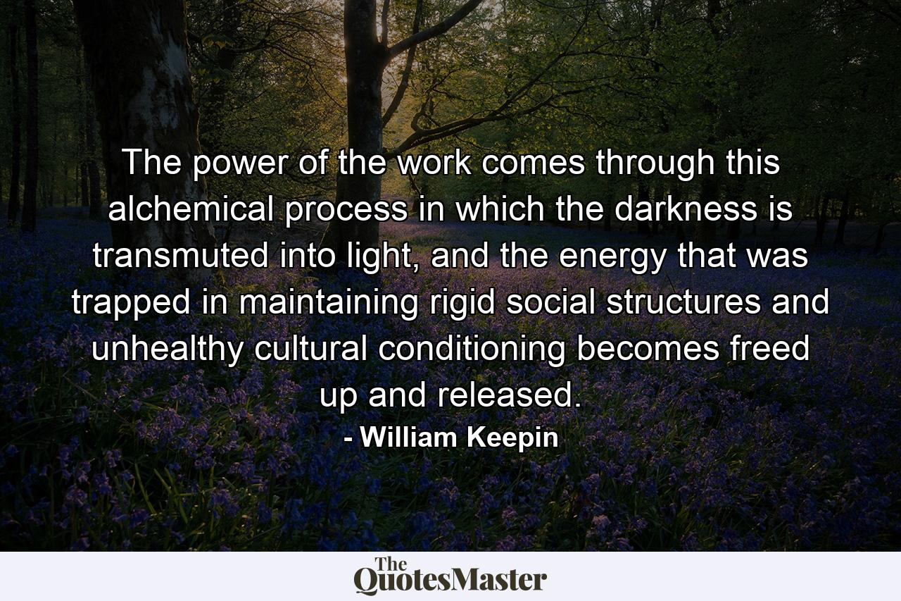 The power of the work comes through this alchemical process in which the darkness is transmuted into light, and the energy that was trapped in maintaining rigid social structures and unhealthy cultural conditioning becomes freed up and released. - Quote by William Keepin