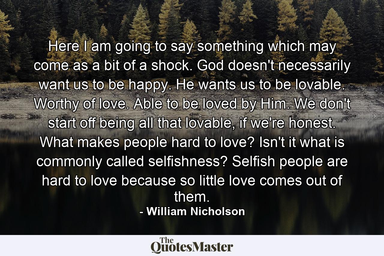Here I am going to say something which may come as a bit of a shock. God doesn't necessarily want us to be happy. He wants us to be lovable. Worthy of love. Able to be loved by Him. We don't start off being all that lovable, if we're honest. What makes people hard to love? Isn't it what is commonly called selfishness? Selfish people are hard to love because so little love comes out of them. - Quote by William Nicholson