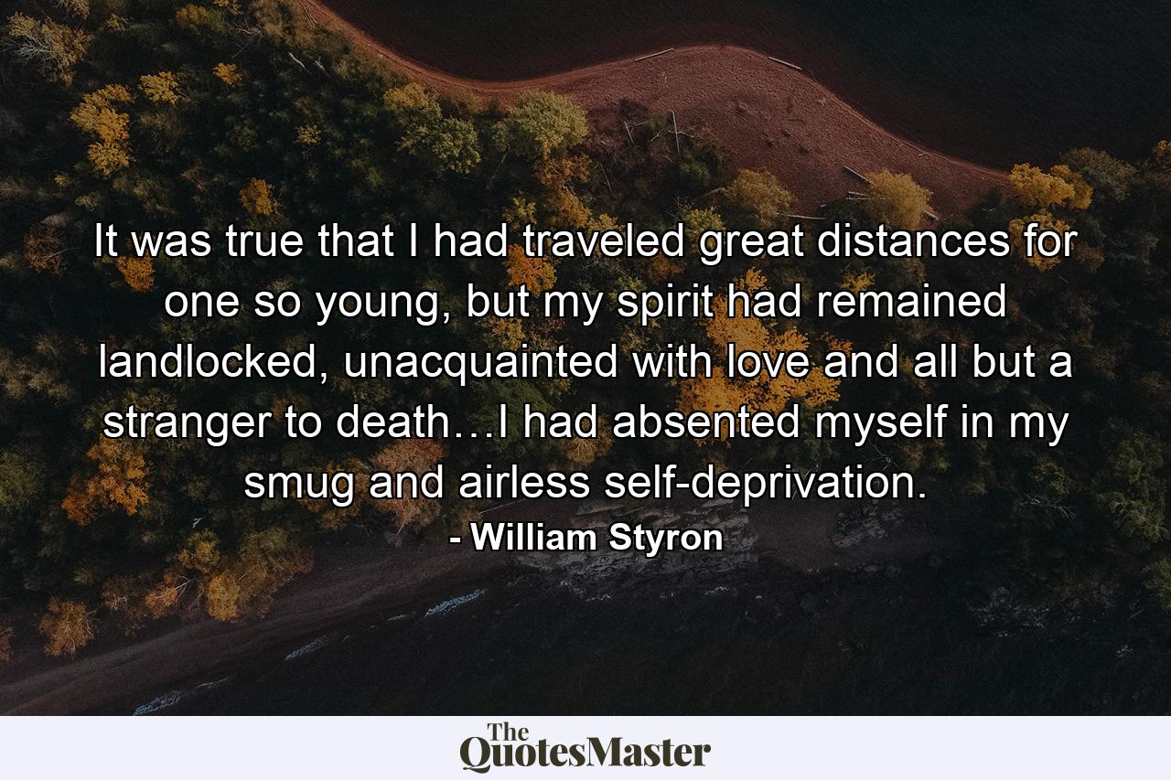 It was true that I had traveled great distances for one so young, but my spirit had remained landlocked, unacquainted with love and all but a stranger to death…I had absented myself in my smug and airless self-deprivation. - Quote by William Styron