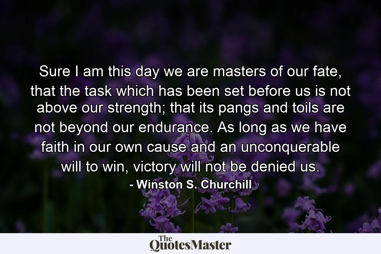 Sure I am this day we are masters of our fate, that the task which has been set before us is not above our strength; that its pangs and toils are not beyond our endurance. As long as we have faith in our own cause and an unconquerable will to win, victory will not be denied us. - Quote by Winston S. Churchill