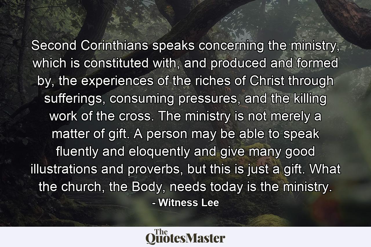 Second Corinthians speaks concerning the ministry, which is constituted with, and produced and formed by, the experiences of the riches of Christ through sufferings, consuming pressures, and the killing work of the cross. The ministry is not merely a matter of gift. A person may be able to speak fluently and eloquently and give many good illustrations and proverbs, but this is just a gift. What the church, the Body, needs today is the ministry. - Quote by Witness Lee