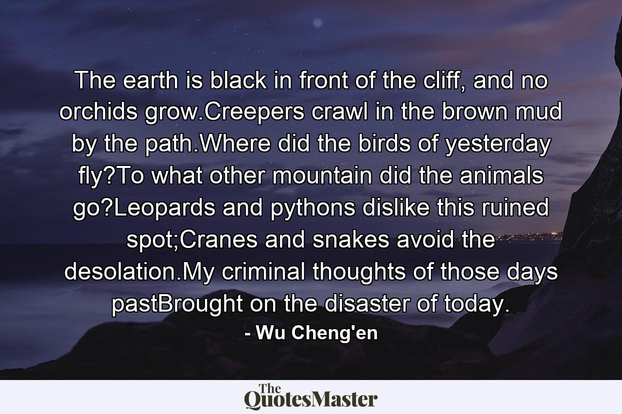 The earth is black in front of the cliff, and no orchids grow.Creepers crawl in the brown mud by the path.Where did the birds of yesterday fly?To what other mountain did the animals go?Leopards and pythons dislike this ruined spot;Cranes and snakes avoid the desolation.My criminal thoughts of those days pastBrought on the disaster of today. - Quote by Wu Cheng'en