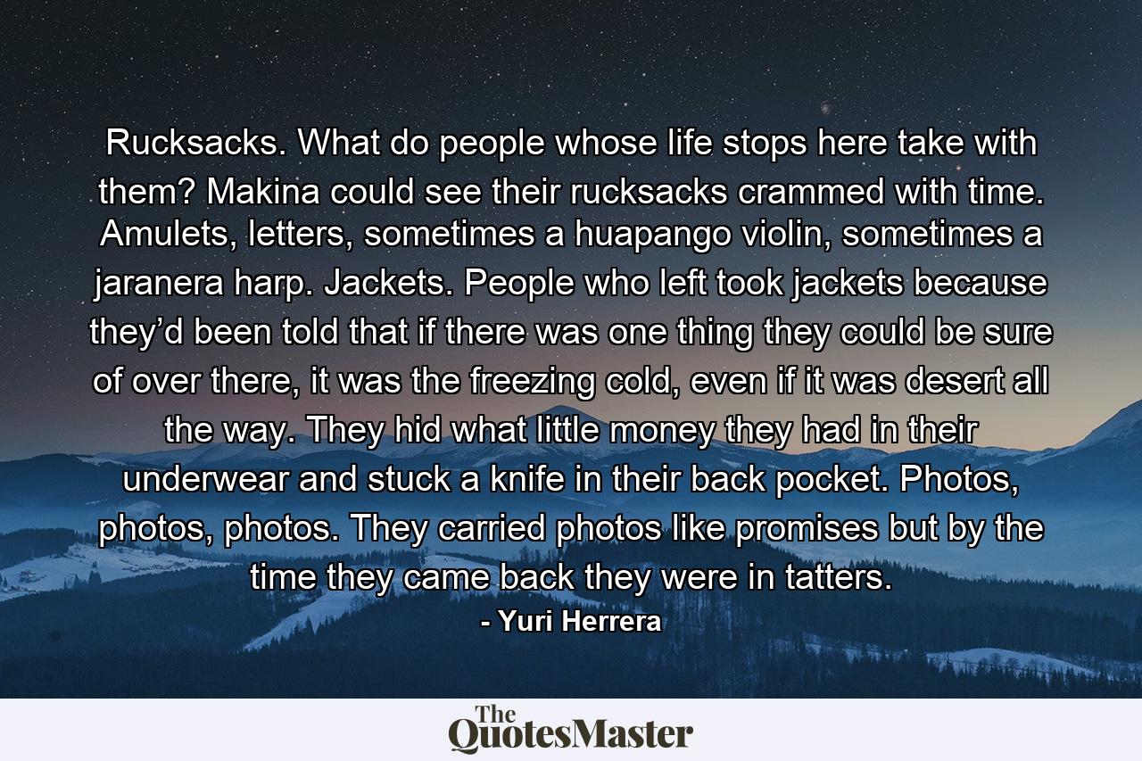 Rucksacks. What do people whose life stops here take with them? Makina could see their rucksacks crammed with time. Amulets, letters, sometimes a huapango violin, sometimes a jaranera harp. Jackets. People who left took jackets because they’d been told that if there was one thing they could be sure of over there, it was the freezing cold, even if it was desert all the way. They hid what little money they had in their underwear and stuck a knife in their back pocket. Photos, photos, photos. They carried photos like promises but by the time they came back they were in tatters. - Quote by Yuri Herrera