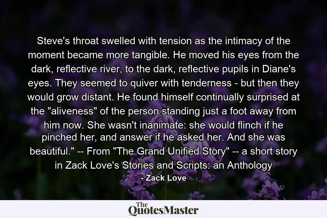 Steve's throat swelled with tension as the intimacy of the moment became more tangible. He moved his eyes from the dark, reflective river, to the dark, reflective pupils in Diane's eyes. They seemed to quiver with tenderness - but then they would grow distant. He found himself continually surprised at the 