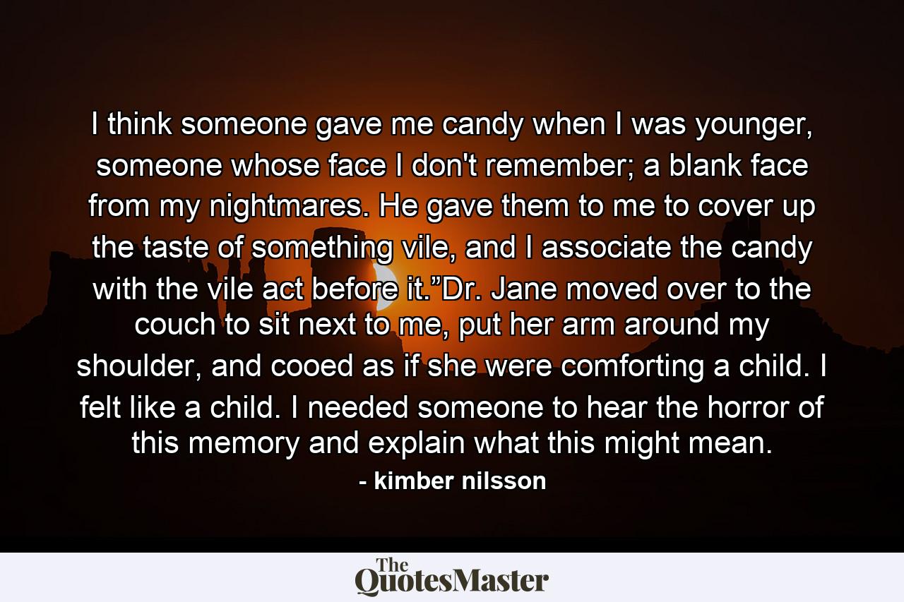 I think someone gave me candy when I was younger, someone whose face I don't remember; a blank face from my nightmares.  He gave them to me to cover up the taste of something vile, and I associate the candy with the vile act before it.”Dr. Jane moved over to the couch to sit next to me, put her arm around my shoulder, and cooed as if she were comforting a child.  I felt like a child.  I needed someone to hear the horror of this memory and explain what this might mean. - Quote by kimber nilsson