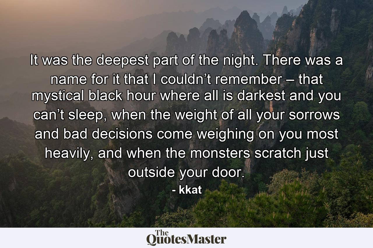 It was the deepest part of the night. There was a name for it that I couldn’t remember – that mystical black hour where all is darkest and you can’t sleep, when the weight of all your sorrows and bad decisions come weighing on you most heavily, and when the monsters scratch just outside your door. - Quote by kkat