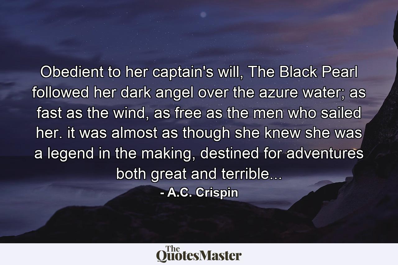 Obedient to her captain's will, The Black Pearl followed her dark angel over the azure water; as fast as the wind, as free as the men who sailed her. it was almost as though she knew she was a legend in the making, destined for adventures both great and terrible... - Quote by A.C. Crispin