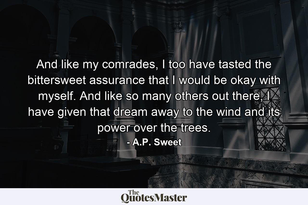 And like my comrades, I too have tasted the bittersweet assurance that I would be okay with myself. And like so many others out there, I have given that dream away to the wind and its power over the trees. - Quote by A.P. Sweet