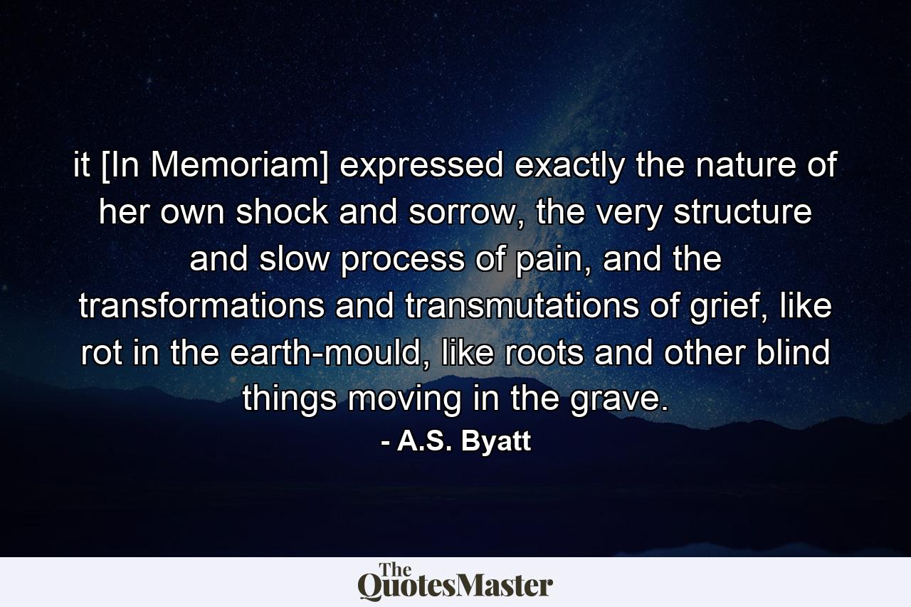 it [In Memoriam] expressed exactly the nature of her own shock and sorrow, the very structure and slow process of pain, and the transformations and transmutations of grief, like rot in the earth-mould, like roots and other blind things moving in the grave. - Quote by A.S. Byatt