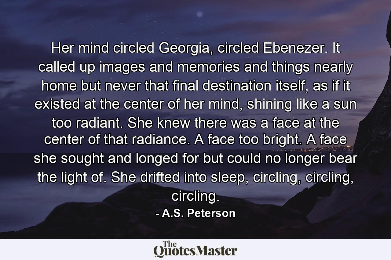 Her mind circled Georgia, circled Ebenezer. It called up images and memories and things nearly home but never that final destination itself, as if it existed at the center of her mind, shining like a sun too radiant. She knew there was a face at the center of that radiance. A face too bright. A face she sought and longed for but could no longer bear the light of. She drifted into sleep, circling, circling, circling. - Quote by A.S. Peterson