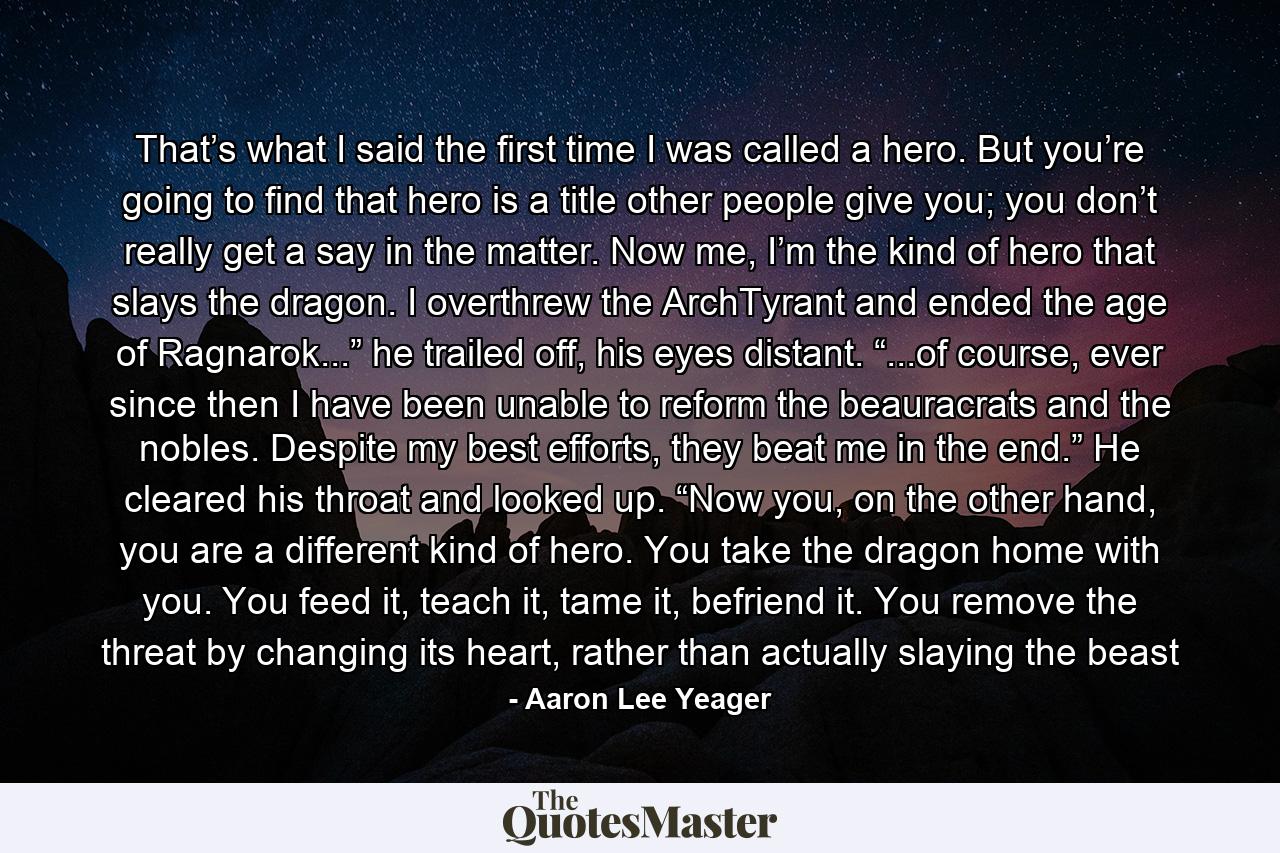 That’s what I said the first time I was called a hero. But you’re going to find that hero is a title other people give you; you don’t really get a say in the matter. Now me, I’m the kind of hero that slays the dragon. I overthrew the ArchTyrant and ended the age of Ragnarok...” he trailed off, his eyes distant. “...of course, ever since then I have been unable to reform the beauracrats and the nobles. Despite my best efforts, they beat me in the end.” He cleared his throat and looked up. “Now you, on the other hand, you are a different kind of hero. You take the dragon home with you. You feed it, teach it, tame it, befriend it. You remove the threat by changing its heart, rather than actually slaying the beast - Quote by Aaron Lee Yeager