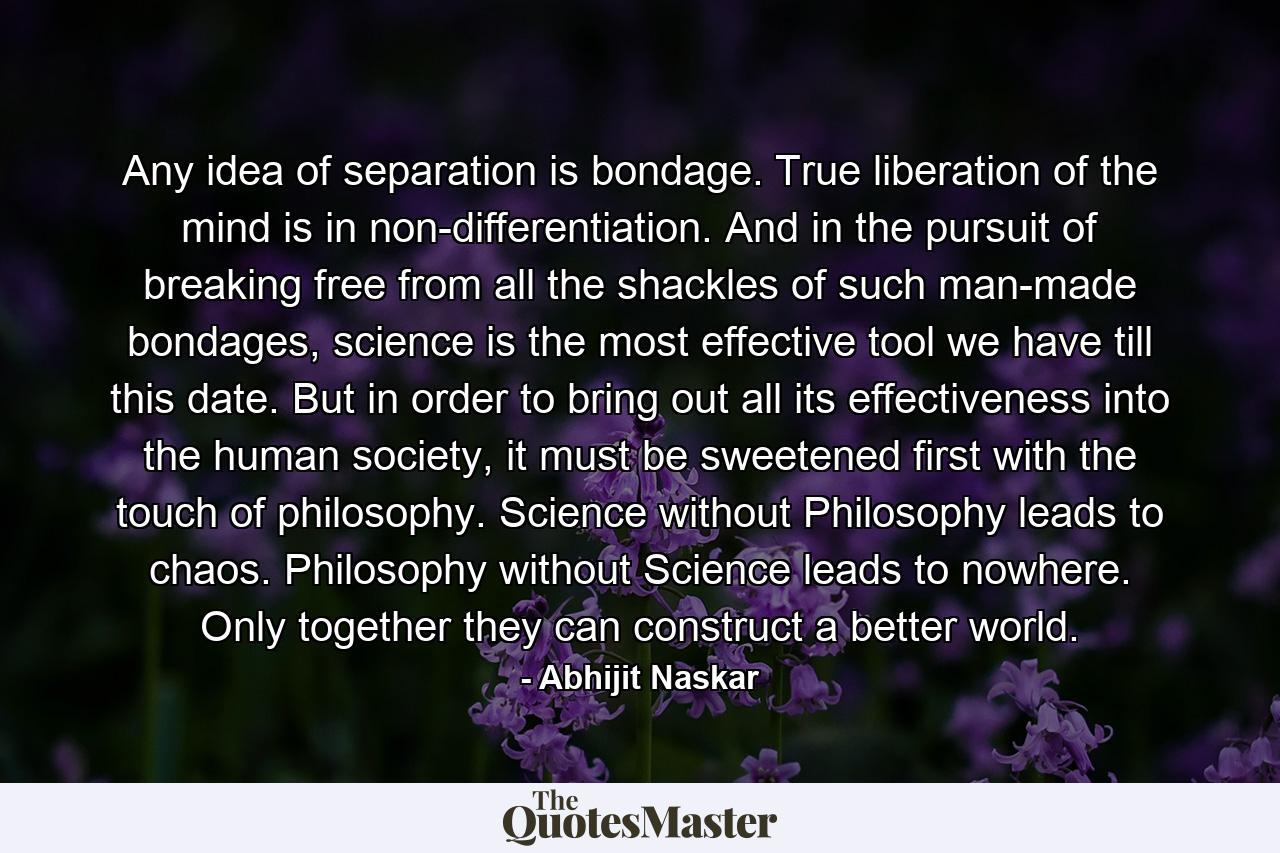 Any idea of separation is bondage. True liberation of the mind is in non-differentiation. And in the pursuit of breaking free from all the shackles of such man-made bondages, science is the most effective tool we have till this date. But in order to bring out all its effectiveness into the human society, it must be sweetened first with the touch of philosophy. Science without Philosophy leads to chaos. Philosophy without Science leads to nowhere. Only together they can construct a better world. - Quote by Abhijit Naskar