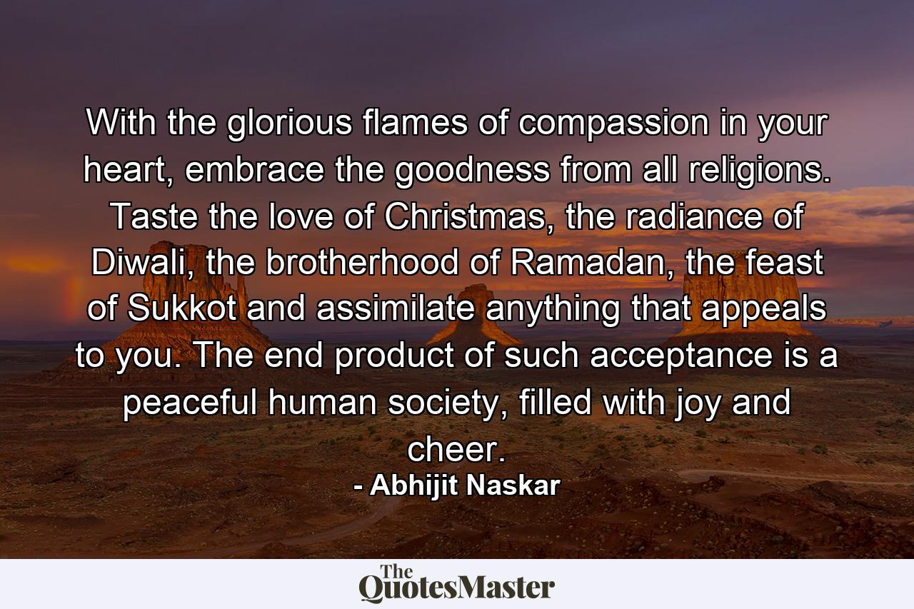 With the glorious flames of compassion in your heart, embrace the goodness from all religions. Taste the love of Christmas, the radiance of Diwali, the brotherhood of Ramadan, the feast of Sukkot and assimilate anything that appeals to you. The end product of such acceptance is a peaceful human society, filled with joy and cheer. - Quote by Abhijit Naskar