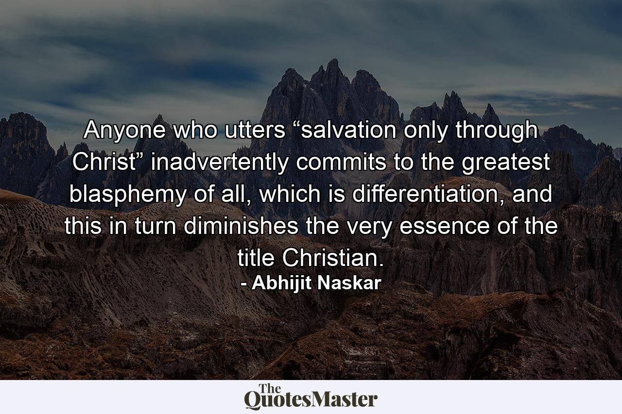 Anyone who utters “salvation only through Christ” inadvertently commits to the greatest blasphemy of all, which is differentiation, and this in turn diminishes the very essence of the title Christian. - Quote by Abhijit Naskar