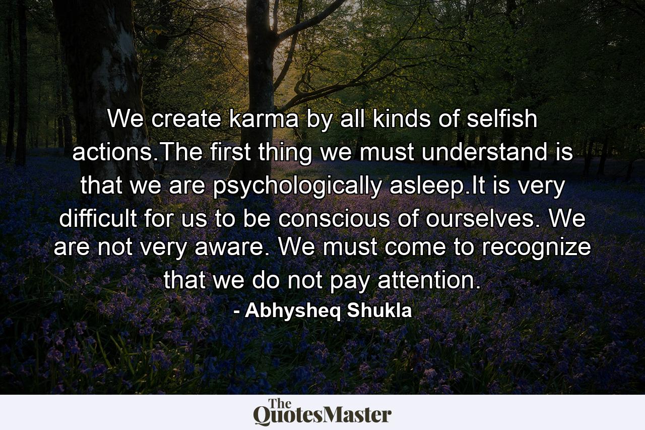 We create karma by all kinds of selfish actions.The first thing we must understand is that we are psychologically asleep.It is very difficult for us to be conscious of ourselves. We are not very aware. We must come to recognize that we do not pay attention. - Quote by Abhysheq Shukla