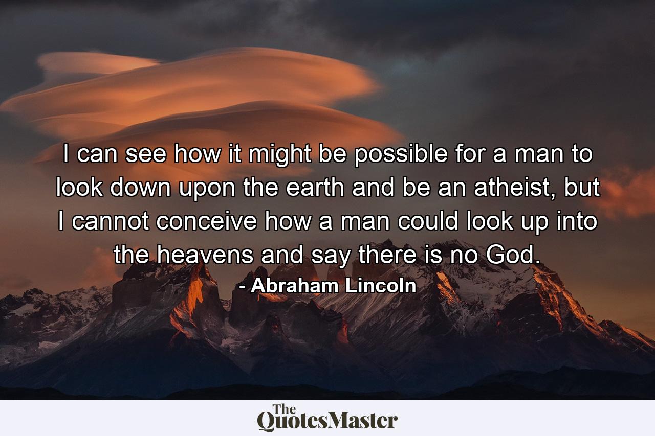 I can see how it might be possible for a man to look down upon the earth and be an atheist, but I cannot conceive how a man could look up into the heavens and say there is no God. - Quote by Abraham Lincoln