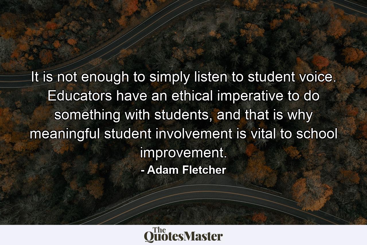 It is not enough to simply listen to student voice. Educators have an ethical imperative to do something with students, and that is why meaningful student involvement is vital to school improvement. - Quote by Adam Fletcher