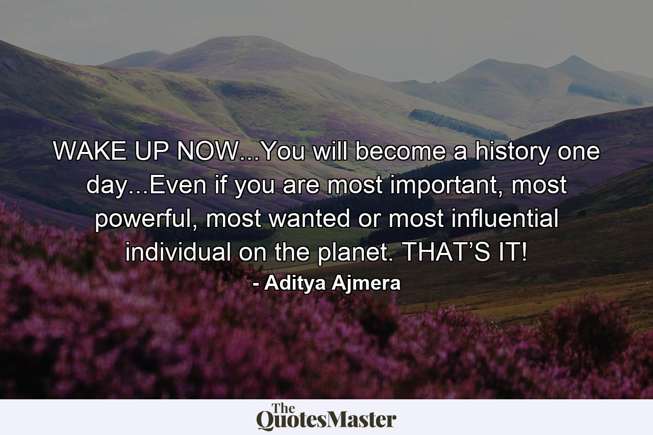 WAKE UP NOW...You will become a history one day...Even if you are most important, most powerful, most wanted or most influential individual on the planet. THAT’S IT! - Quote by Aditya Ajmera