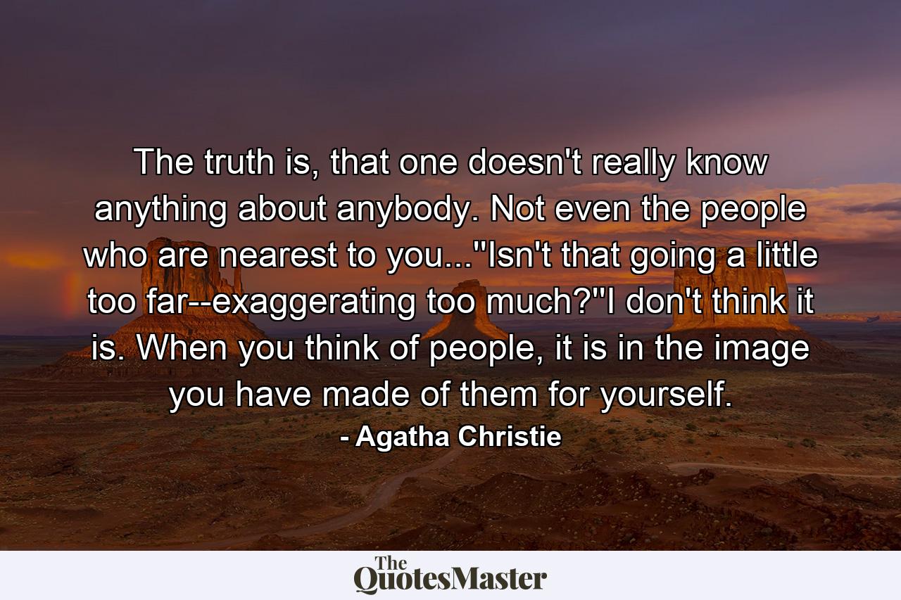 The truth is, that one doesn't really know anything about anybody. Not even the people who are nearest to you...''Isn't that going a little too far--exaggerating too much?''I don't think it is. When you think of people, it is in the image you have made of them for yourself. - Quote by Agatha Christie