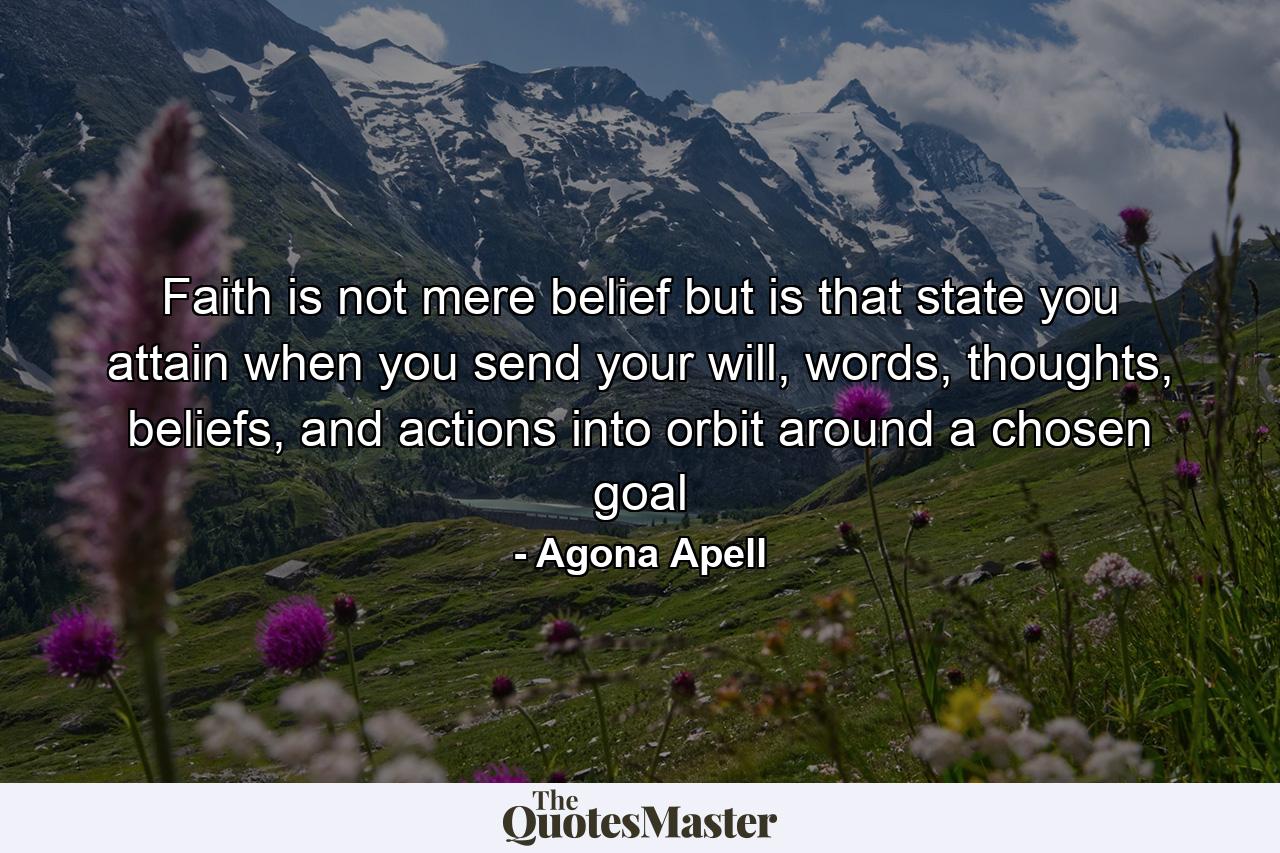 Faith is not mere belief but is that state you attain when you send your will, words, thoughts, beliefs, and actions into orbit around a chosen goal - Quote by Agona Apell