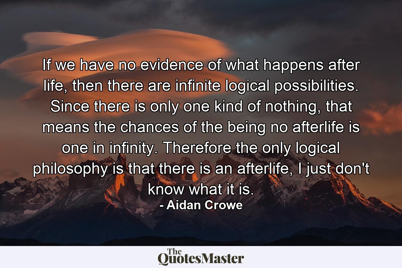 If we have no evidence of what happens after life, then there are infinite logical possibilities. Since there is only one kind of nothing, that means the chances of the being no afterlife is one in infinity. Therefore the only logical philosophy is that there is an afterlife, I just don't know what it is. - Quote by Aidan Crowe