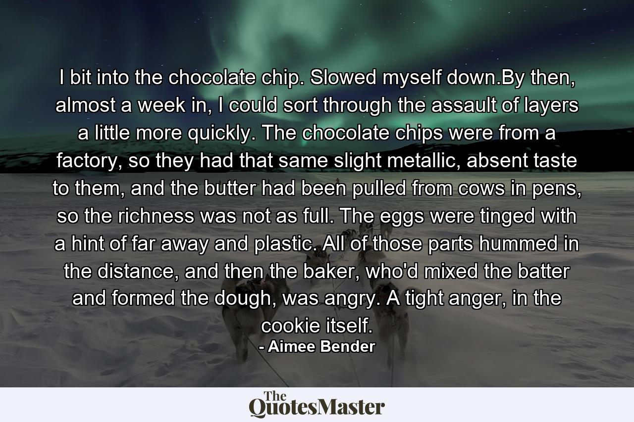 I bit into the chocolate chip. Slowed myself down.By then, almost a week in, I could sort through the assault of layers a little more quickly. The chocolate chips were from a factory, so they had that same slight metallic, absent taste to them, and the butter had been pulled from cows in pens, so the richness was not as full. The eggs were tinged with a hint of far away and plastic. All of those parts hummed in the distance, and then the baker, who'd mixed the batter and formed the dough, was angry. A tight anger, in the cookie itself. - Quote by Aimee Bender