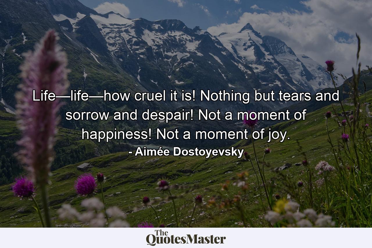 Life—life—how cruel it is! Nothing but tears and sorrow and despair! Not a moment of happiness! Not a moment of joy. - Quote by Aimée Dostoyevsky