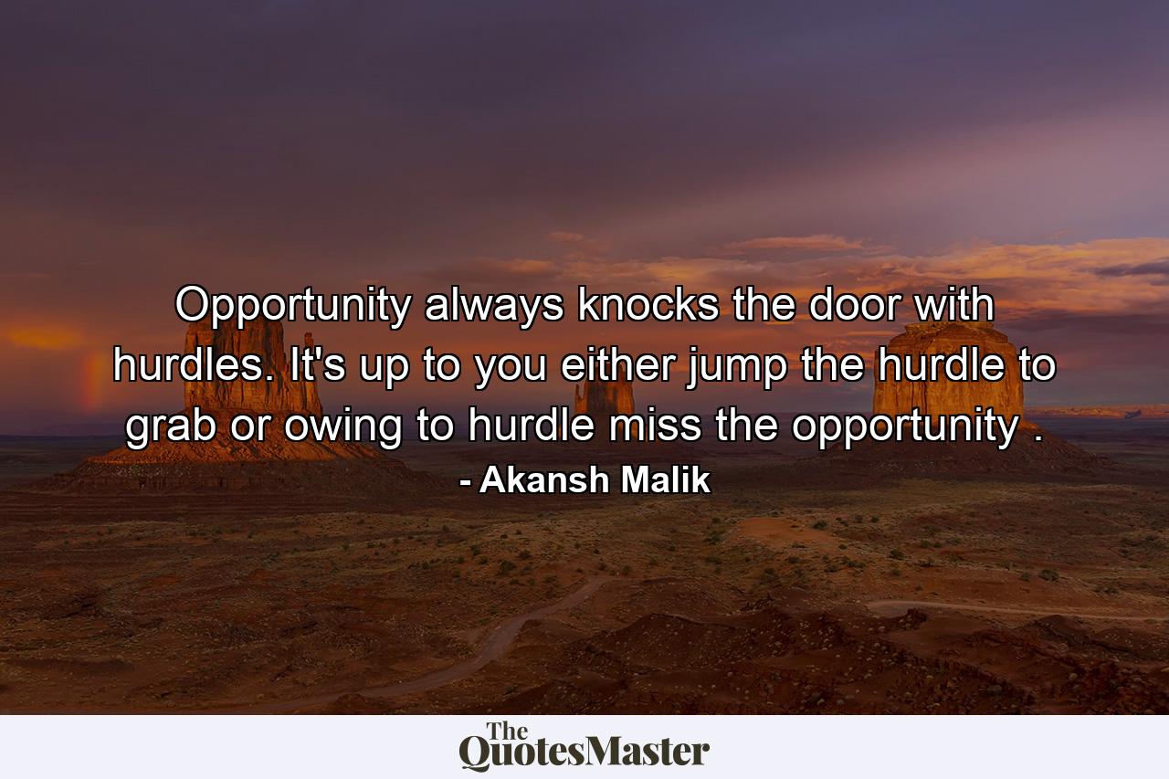 Opportunity always knocks the door with hurdles. It's up to you either jump the hurdle to grab or owing to hurdle miss the opportunity . - Quote by Akansh Malik