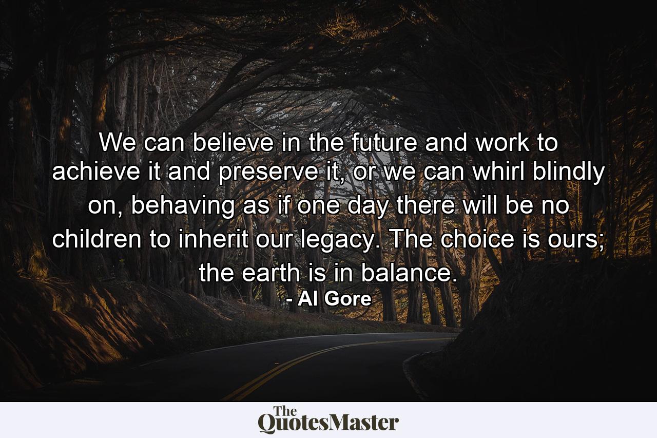 We can believe in the future and work to achieve it and preserve it, or we can whirl blindly on, behaving as if one day there will be no children to inherit our legacy. The choice is ours; the earth is in balance. - Quote by Al Gore