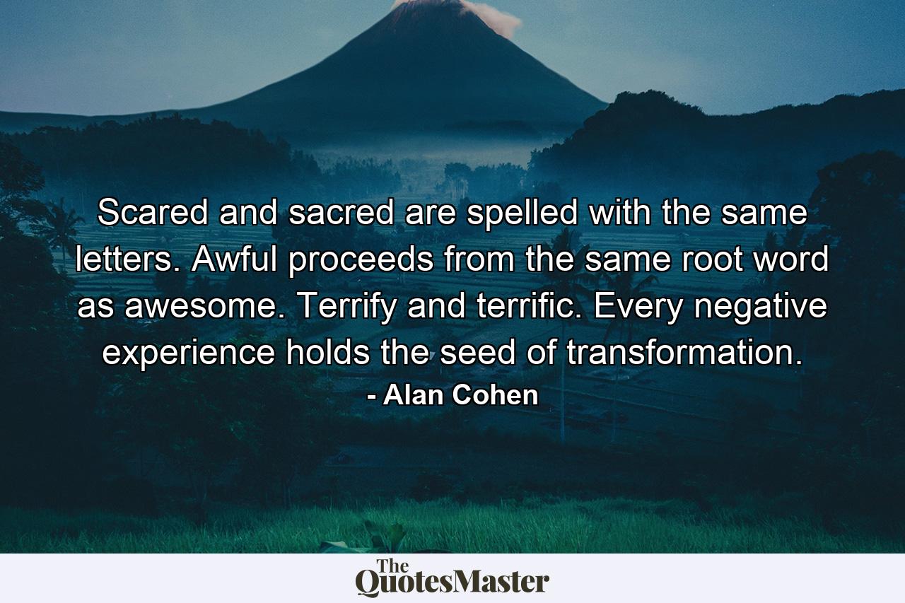 Scared and sacred are spelled with the same letters. Awful proceeds from the same root word as awesome. Terrify and terrific. Every negative experience holds the seed of transformation. - Quote by Alan Cohen