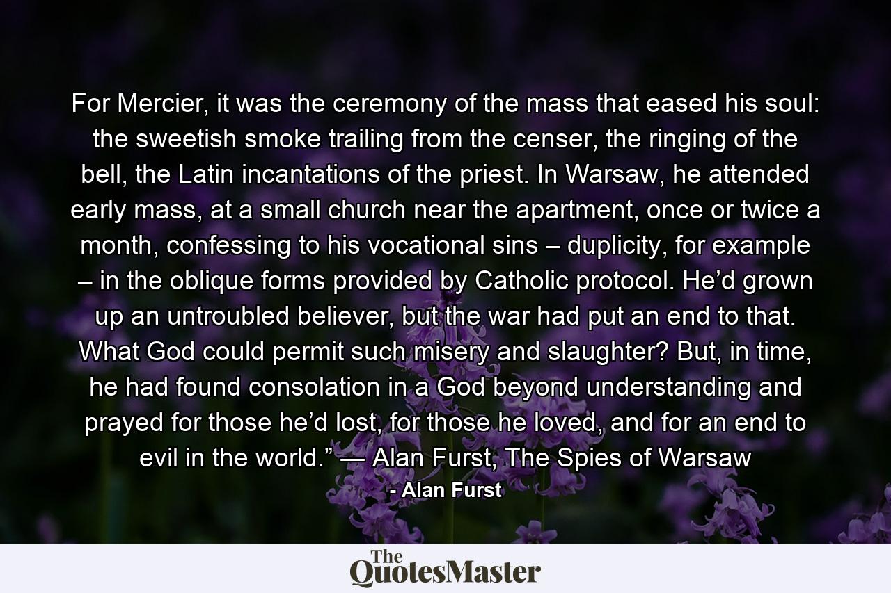 For Mercier, it was the ceremony of the mass that eased his soul: the sweetish smoke trailing from the censer, the ringing of the bell, the Latin incantations of the priest. In Warsaw, he attended early mass, at a small church near the apartment, once or twice a month, confessing to his vocational sins – duplicity, for example – in the oblique forms provided by Catholic protocol. He’d grown up an untroubled believer, but the war had put an end to that. What God could permit such misery and slaughter? But, in time, he had found consolation in a God beyond understanding and prayed for those he’d lost, for those he loved, and for an end to evil in the world.” ― Alan Furst, The Spies of Warsaw - Quote by Alan Furst