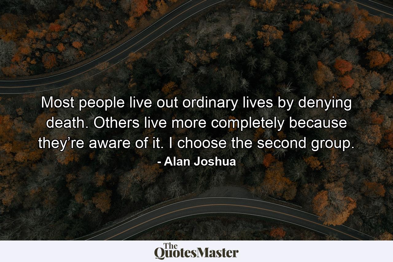 Most people live out ordinary lives by denying death. Others live more completely because they’re aware of it. I choose the second group. - Quote by Alan Joshua